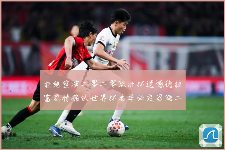 拒绝重演二零二零欧洲杯遗憾德拉富恩特确认世界杯名单必定召满二战术观察：最新赛事动态与深度分析