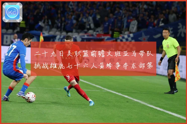 二十九日美职篮前瞻文班亚马带队挑战雄鹿七十六人黄蜂争夺东部第赛场复盘：最新赛事动态与深度分析