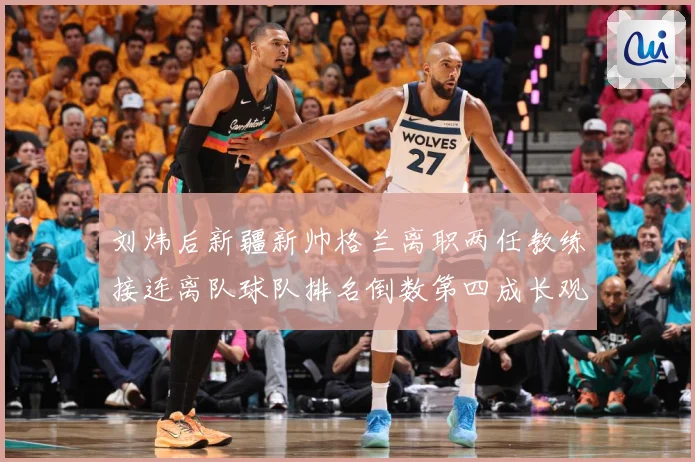 刘炜后新疆新帅格兰离职两任教练接连离队球队排名倒数第四成长观察：最新赛事动态与深度分析