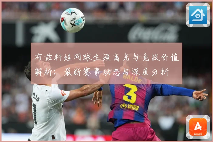 布兹科娃网球生涯高光与竞技价值解析：最新赛事动态与深度分析